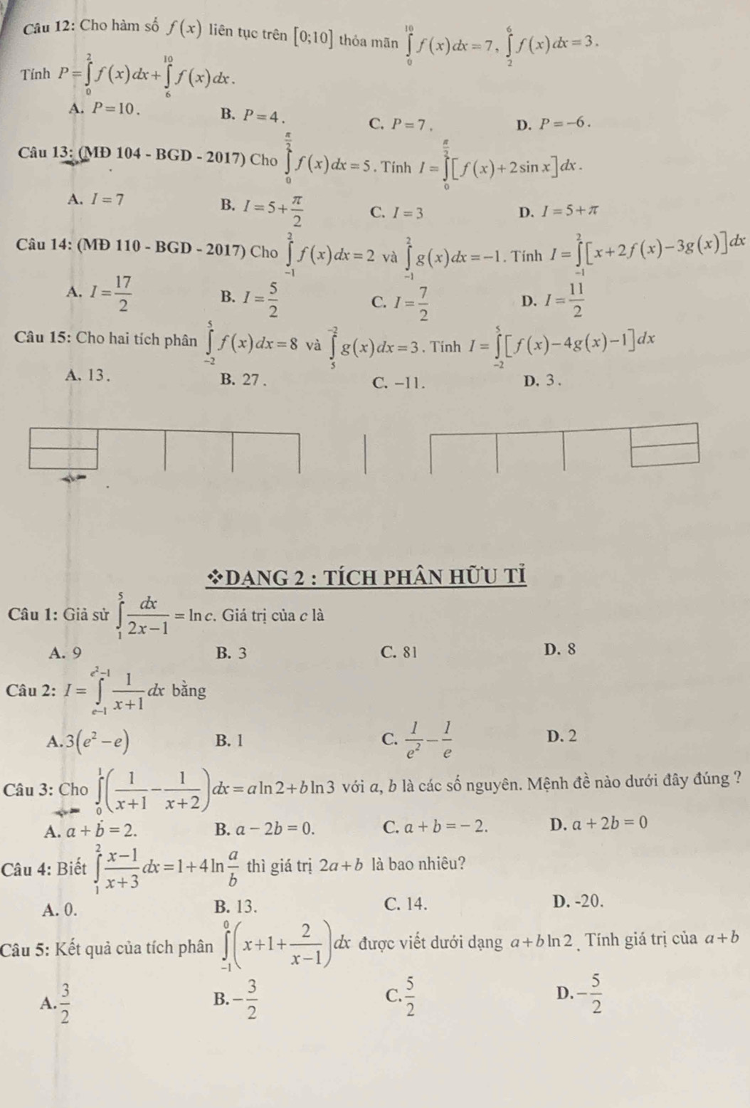 Cho hàm số f(x) liên tục trên [0;10] thỏa mān ∈tlimits _0^((10)f(x)dx=7,∈tlimits _2^6f(x)dx=3.
Tính P=∈tlimits _0^2f(x)dx+∈tlimits _6^(10)f(x)dx.
A. P=10.
B. P=4. C. P=7.
D. P=-6.
Câu 13:(MD104-BGD-2017) Cho ∈tlimits _0^(frac π)2)f(x)dx=5.. Tính I=∈tlimits _0^((frac π)2)[f(x)+2sin x]dx.
A. I=7
B. I=5+ π /2  C. I=3 D. I=5+π
Câu 14: (MĐ 110 - BGD - 2017) Cho ∈tlimits _(-1)^2f(x)dx=2 và ∈tlimits _(-1)^2g(x)dx=-1. Tính I=∈tlimits _0^(2[x+2f(x)-3g(x)]dx
A. I=frac 17)2
B. I= 5/2  I= 7/2  I= 11/2 
C.
D.
Câu 15: Cho hai tích phân ∈tlimits _(-2)^5f(x)dx=8 và ∈tlimits _5^((-2)g(x)dx=3 Tinh I=∈tlimits _(-2)^5[f(x)-4g(x)-1]dx
A. 13. B. 27 . C. -11. D. 3 .
*DANG 2 : TÍCH PHÂN HữU tỉ
Câu 1: Giả sử ∈tlimits _1^5frac dx)2x-1=ln c.  Giá trị của c là
A. 9 B. 3 C. 81 D. 8
Câu 2: I=∈tlimits _(e-1)^(e^(2)-1) 1/x+1 dxbang
A. 3(e^2-e) B. 1 C.  1/e^2 - 1/e  D. 2
Câu 3: Cho ∈tlimits _0^(1(frac 1)x+1- 1/x+2 )dx=aln 2+bln 3 với a, b là các số nguyên. Mệnh đề nào dưới đây đúng ?
A. a+dot b=2. B. a-2b=0. C. a+b=-2. D. a+2b=0
Câu 4: Biết ∈tlimits _1^(2frac x-1)x+3dx=1+4ln  a/b  thì giá trị 2a+b là bao nhiêu?
C. 14.
A. 0. B. 13. D. -20.
Câầu 5: Kết quả của tích phân ∈tlimits _(-1)^0(x+1+ 2/x-1 ) d được viết dưới dạng a+bln 2 Tính giá trị của a+b
A.  3/2  - 3/2   5/2  D. - 5/2 
B.
C.