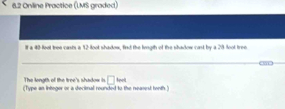 6.2 Online Practice (LMS graded) 
If a 40-foot tree casts a 12-foot shadow, find the length of the shadow cast by a 28 foot tree 
_ 
om _ 
The length of the tree's shadow is □ leet
(Type an integer or a decimal rounded to the nearest tenth.)