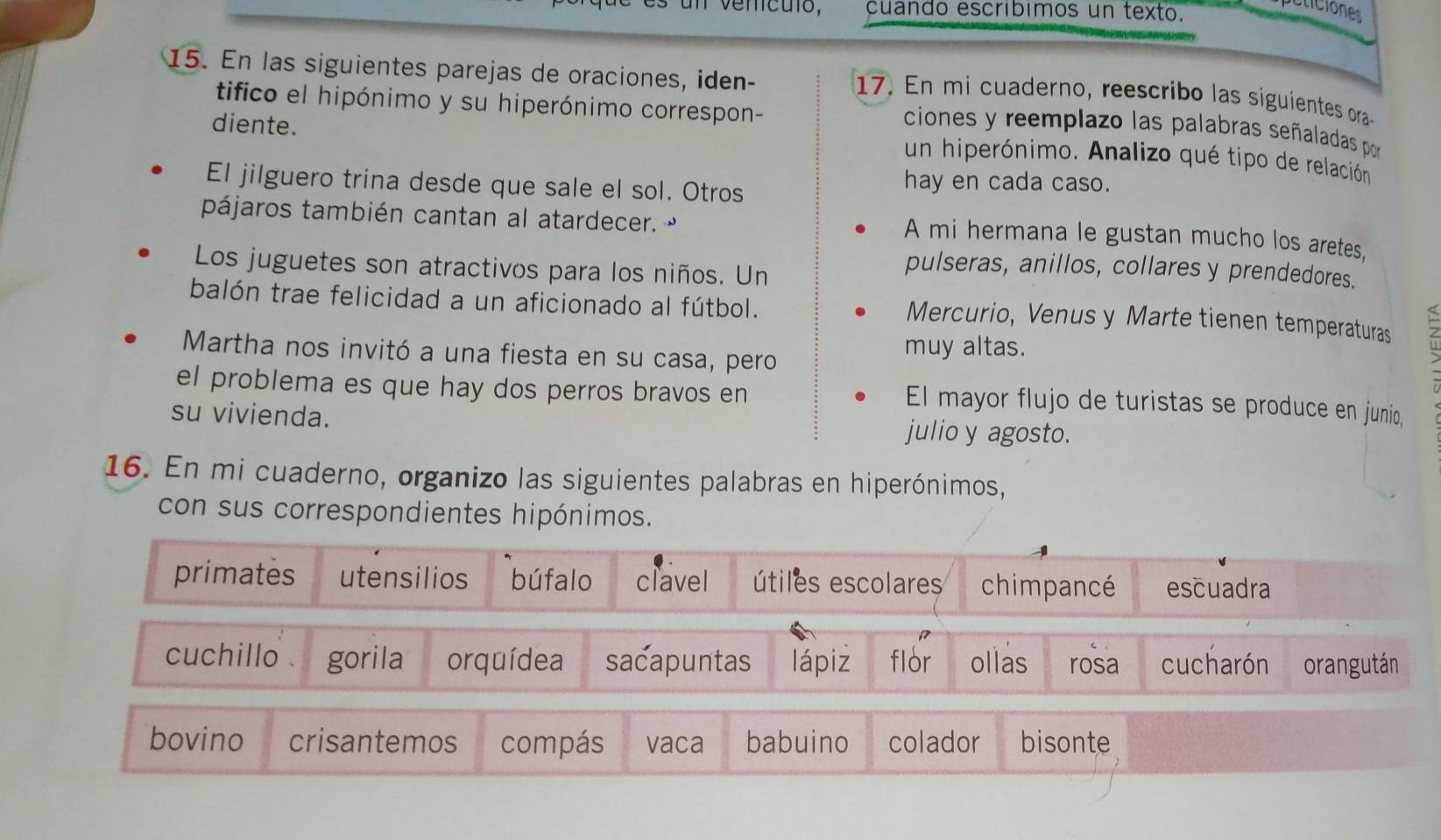 un venículó, cuando escríbimos un texto.
eticiones
15. En las siguientes parejas de oraciones, iden-
17. En mi cuaderno, reescribo las siguientes ora
tifico el hipónimo y su hiperónimo correspon-
diente.
ciones y reemplazo las palabras señaladas por
un hiperónimo. Analizo qué tipo de relación
El jilguero trina desde que sale el sol. Otros
hay en cada caso.
pájaros también cantan al atardecer. 
A mi hermana le gustan mucho los aretes,
Los juguetes son atractivos para los niños. Un
pulseras, anillos, collares y prendedores.
balón trae felicidad a un aficionado al fútbol.
Mercurio, Venus y Marte tienen temperaturas
Martha nos invitó a una fiesta en su casa, pero
muy altas.
el problema es que hay dos perros bravos en
El mayor flujo de turistas se produce en junio,
su vivienda. julio y agosto.
16. En mi cuaderno, organizo las siguientes palabras en hiperónimos,
con sus correspondientes hipónimos.
primates utensilios bú falo clavel útiles escolares chimpancé escuadra
cuchillo gorila orquídea sacapuntas lápiz flor ollas rosa cucharón orangután
bovino crisantemos compás vaca babuino colador bisonte