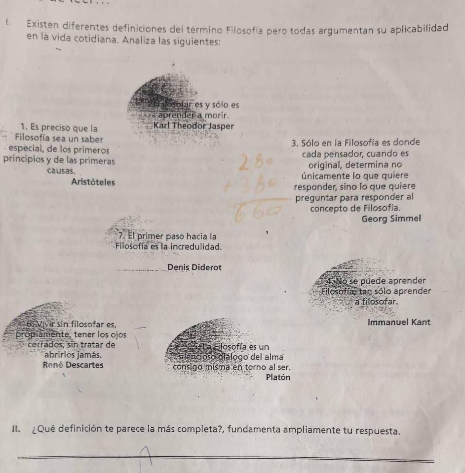 Existen diferentes definiciones del término Filosofía pero todas argumentan su aplicabilidad 
en là vida cotidiana. Analiza las siguientes: 
alosofar es y sólo es 
aprender a morir. 
1. Es preciso que la Karl Theodor Jasper 
Filosofía sea un saber 
3. Sólo en la Filosofía es donde 
especial, de los primeros 
principios y de las primeras cada pensador, cuando es 
causas. original, determina no 
Aristóteles únicamente lo que quiere 
responder, sino lo que quiere 
preguntar para responder al 
concepto de Filosofía. 
Georg Simmel 
7. El primer paso hacia la 
Filosofía es la incredulidad. 
_ 
Denis Diderot 
4. No se puede aprender 
Filosofía, tan sólo aprender 
a filosofar. 
6. Vivir sin filosofar es, Immanuel Kant 
propiamente, tener los ojos 
cerrados, sin tratar de * 5. La Filosofía es un 
abrirlos jamás. silencioso diálogo del alma 
René Descartes consigo misma en torno al ser. 
Platón 
I ¿Qué definición te parece la más completa?, fundamenta ampliamente tu respuesta. 
_