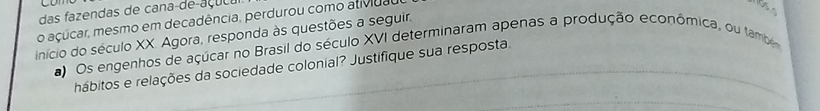 das fazendas de cana-de-açu ça 
o açúcar, mesmo em decadência, perdurou como atividal 
início do século XX. Agora, responda às questões a seguir. 
a) Os engenhos de açúcar no Brasil do século XVI determinaram apenas a produção econômica, ou tambe 
hábitos e relações da sociedade colonial? Justifique sua resposta.