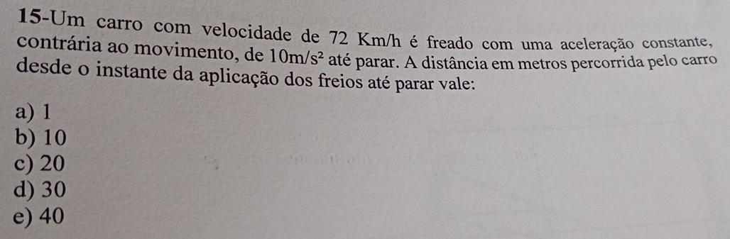 15-Um carro com velocidade de 72 Km/h é freado com uma aceleração constante,
contrária ao movimento, de 10m/s^2 até parar. A distância em metros percorrida pelo carro
desde o instante da aplicação dos freios até parar vale:
a) 1
b) 10
c) 20
d) 30
e) 40