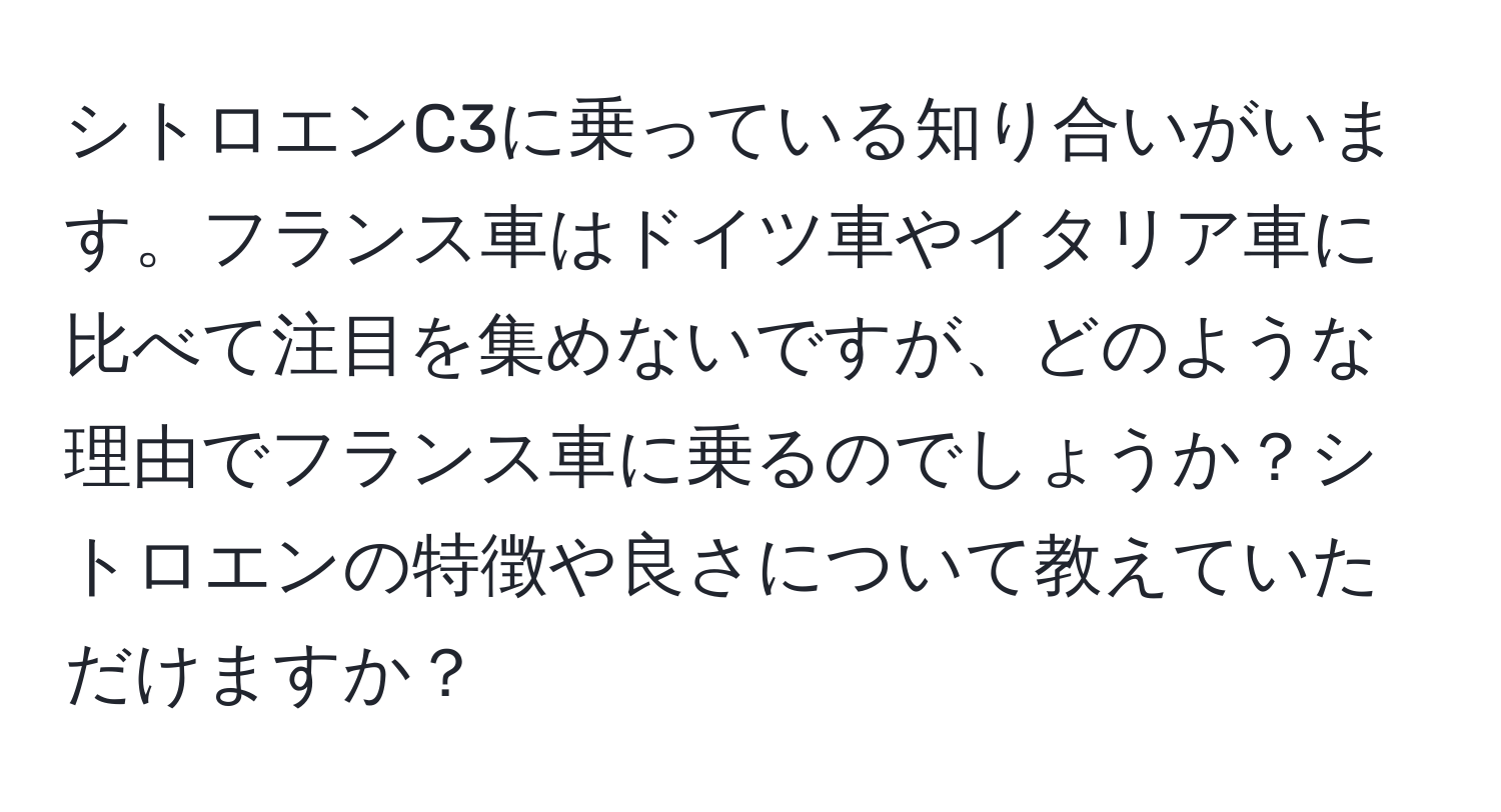 シトロエンC3に乗っている知り合いがいます。フランス車はドイツ車やイタリア車に比べて注目を集めないですが、どのような理由でフランス車に乗るのでしょうか？シトロエンの特徴や良さについて教えていただけますか？