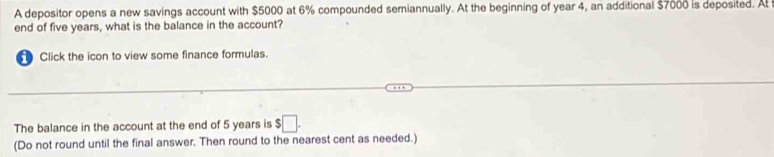 A depositor opens a new savings account with $5000 at 6% compounded semiannually. At the beginning of year 4, an additional $7000 is deposited. At 
end of five years, what is the balance in the account? 
Click the icon to view some finance formulas. 
The balance in the account at the end of 5 years is $□. 
(Do not round until the final answer. Then round to the nearest cent as needed.)