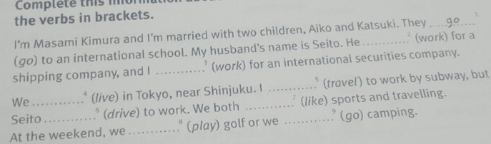 Complete thi 
the verbs in brackets. 
 
I'm Masami Kimura and I'm married with two children, Aiko and Katsuki. They_ 
(go) to an international school. My husband's name is Seito. He _v (work) for a 
shipping company, and I _ (work) for an international securities company. 
We . (live) in Tokyo, near Shinjuku. I _5 (travel) to work by subway, but 
Seito_ * (drive) to work. We both _(like) sports and travelling. 
At the weekend, we _* (play) golf or we _' (go) camping.