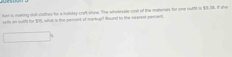 Keri is making doll clothes for a holiday craft show. The wholesale cost of the materials for one outfit is $9.38. If she 
sells an outfit for $15, what is the percent of markup? Round to the nearest percent.
%