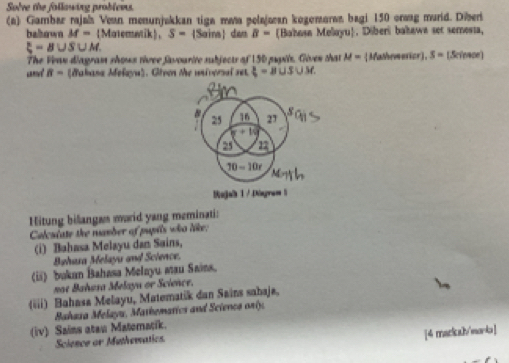 Solve the following problews 
(a) Gambar rajah Vean menunjakkan tiga maa pelajæan kogemaran bagi 150 orwag murid. Diber 
balbown M= Matematik、 S= 9 dan B= Bahosa Melayu. Diberi bakawa set semessa,
xi =B∪ S∪ M
The Veas diagrass shous tivee favourire sbjects of 1 30 pugils. Given that M= Mathemerior), S= (Sciewoe)
B= (dakana Mełayu). Givon Me universul set  3/4 =B∪ S∪ M
25 16 27
w+10
22
70=10t
Rajab 1 / Diagram1 
Hitung bilangas marid yang meminati: 
Calcuiate the mamber of pupils who like: 
(i) Bahasa Melayu dan Sains, 
Bahasa Melaya and Science. 
(ii) bukan Bahasa Melayu mau Sains. 
not Bahasa Melaya or Science. 
(iii) Bahasa Melayu, Matematik dan Sains sahaja, 
Bahaza Melayu, Mathematics and Sciencs orly. 
(iv) Sains atau Materacik. 
[4 mackal/moria] 
Science or Muthematics.