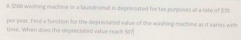 A $560 washing machine in a laundromat is depreciated for tax purposes at a rate of $70
per year. Find a function for the depreciated value of the washing machine as it varies with 
time. When does the depreciated value reach $0?