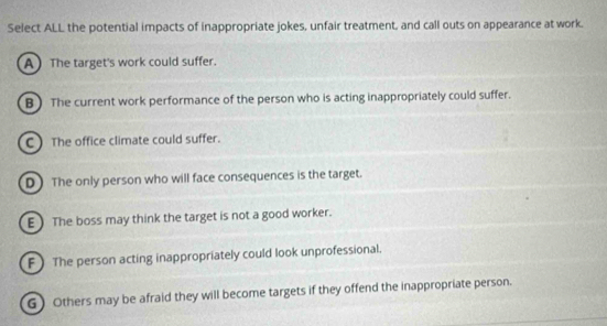 Select ALL the potential impacts of inappropriate jokes, unfair treatment, and call outs on appearance at work.
A The target's work could suffer.
B ) The current work performance of the person who is acting inappropriately could suffer.
C )The office climate could suffer.
D ) The only person who will face consequences is the target.
E) The boss may think the target is not a good worker.
F  The person acting inappropriately could look unprofessional.
G) Others may be afraid they will become targets if they offend the inappropriate person.