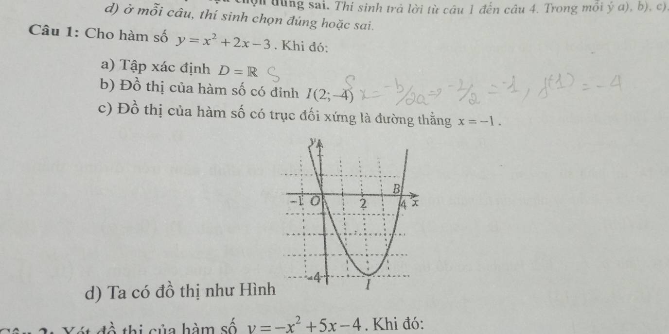 ội dùng sai. Thí sinh trả lời từ cầu 1 đến câu 4. Trong môi ý a), b), c) 
d) ở mỗi câu, thí sinh chọn đúng hoặc sai. 
Câu 1: Cho hàm số y=x^2+2x-3. Khi đó: 
a) Tập xác định D=R
b) Đồ thị của hàm số có đỉnh I(2;-4)
c) Đồ thị của hàm số có trục đối xứng là đường thằng x=-1. 
d) Ta có đồ thị như Hình 
thi sủa hàm số v=-x^2+5x-4. Khi đó: