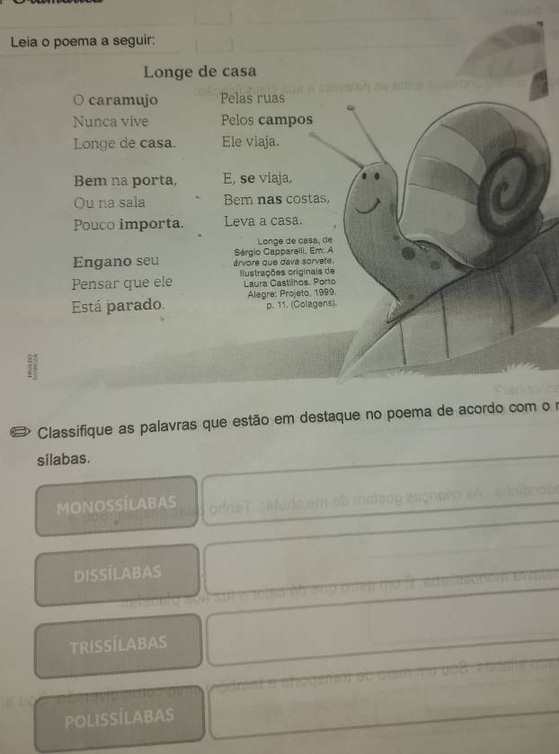 Leia o poema a seguir:
Longe de casa
○ caramujo Pelas ruas
Nunca vive Pelos campos
Longe de casa. Ele viaja.
Bem na porta, E, se viaja,
Ou na sala Bem nas costas,
Pouco importa. Leva a casa.
Longe de casa, de
Sérgio Cappareili, Em: A
Engano seu árvore que dava sorvete.
Pensar que ele lustrações originais de Laura Castlihos. Porto
Está parado. Alegre: Projeto, 1999.
p. 11. (Colagens).
3
# Classifique as palavras que estão em destaque no poema de acordo com o r
sílabas.
MONOSSÍLABAS orgs
DISSÍLABAS
TRISSÍLABAS
POLISSÍLABAS