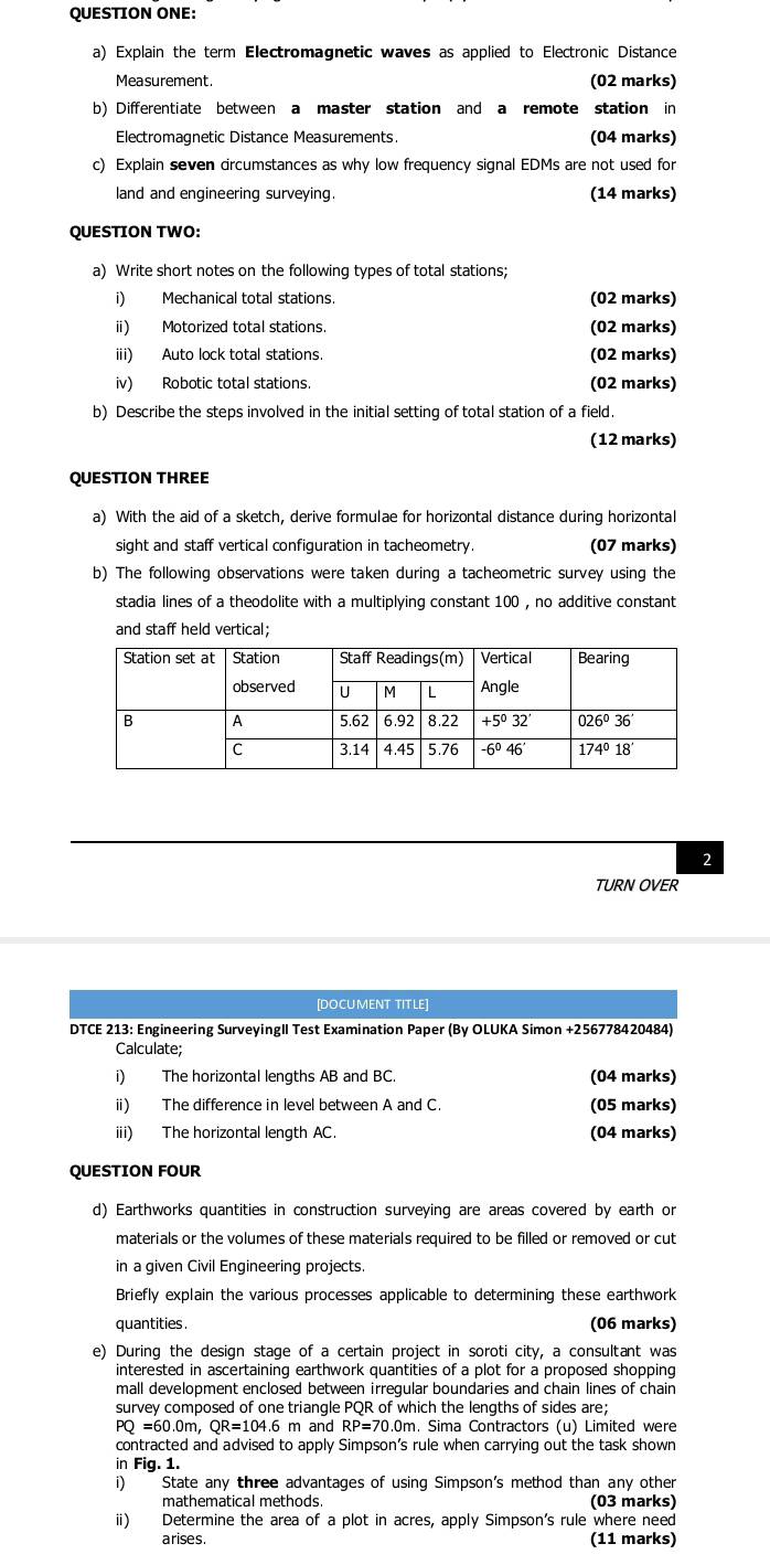 QUESTION ONE:
a) Explain the term Electromagnetic waves as applied to Electronic Distance
Measurement. (02 marks)
b) Differentiate between a master station and a remote station in
Electromagnetic Distance Measurements. (04 marks)
c) Explain seven dircumstances as why low frequency signal EDMs are not used for
land and engineering surveying. (14 marks)
QUESTION TWO:
a) Write short notes on the following types of total stations;
i) Mechanical total stations. (02 marks)
ⅱ) Motorized total stations. (02 marks)
iii) Auto lock total stations. (02 marks)
iv) Robotic total stations. (02 marks)
b) Describe the steps involved in the initial setting of total station of a field.
(12 marks)
QUESTION THREE
a) With the aid of a sketch, derive formulae for horizontal distance during horizontal
sight and staff vertical configuration in tacheometry. (07 marks)
b) The following observations were taken during a tacheometric survey using the
stadia lines of a theodolite with a multiplying constant 100 , no additive constant
and staff held vertical;
2
TURN OVER
[DOCUMENT TITLE]
DTCE 213: Engineering SurveyingII Test Examination Paper (By OLUKA Simon +256778420484)
Calculate;
i) The horizontal lengths AB and BC. (04 marks)
i) The difference in level between A and C. (05 marks)
iii) The horizontal length AC. (04 marks)
QUESTION FOUR
d) Earthworks quantities in construction surveying are areas covered by earth or
materials or the volumes of these materials required to be filled or removed or cut
in a given Civil Engineering projects.
Briefly explain the various processes applicable to determining these earthwork
quantities . (06 marks)
e) During the design stage of a certain project in soroti city, a consultant was
interested in ascertaining earthwork quantities of a plot for a proposed shopping
mall development enclosed between irregular boundaries and chain lines of chain
survey composed of one triangle PQR of which the lengths of sides are;
Q=60.0m, QR=104.6 m and RP=70.0m. Sima Contractors (u) Limited were
contracted and advised to apply Simpson’s rule when carrying out the task shown
in Fig. 1.
i) State any three advantages of using Simpson's method than any other
mathematical methods (03 marks)
ii) Determine the area of a plot in acres, apply Simpson's rule where need
arises. (11 marks)