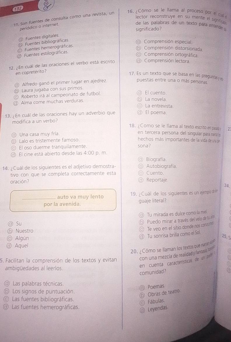 132
11. Son fuentes de consulta como una revista, un 16. ¿Cómo se le llama al proceso por el ca
lector reconstruye en su mente el significa 
periódico o internet.
de las palabras de un texto para entende s 
significado?
@ Fuentes digitales.
Fuentes bibliográficas.
@ Comprensión especial.
Fuentes hemerográficas.
⑥ Comprensión distorsionada.
Fuentes estilográficas.
Comprensión ortográfica.
12. ¿En cuál de las oraciones el verbo está escrito @ Comprensión lectora.
en copretérito?
17. Es un texto que se basa en las pregunitas y res
@ Alfredo ganó el primer lugar en ajedrez. puestas entre una o más personas.
⑤ Laura jugaba con sus primos.
© Roberto irá al campeonato de futbol.
◎ El cuento.
Alma come muchas verduras. ⑥ La novela.
La entrevista.
13. ¿En cuál de las oraciones hay un adverbio que ③ El poema.
modifica a un verbo?
18. ¿Como se le llama al texto escrito en pasad
◎ Una casa muy fría. 2
en tercera persona del singular para nara s
⑤ Lalo es tristemente famoso.
hechos más importantes de la vida de unapre
© El oso duerme tranquilamente. sona?
@ El cine está abierto desde las 4:00 p. m.
Biografía
14. ¿Cuál de los siguientes es el adjetivo demostra- Autobiografía.
tivo con que se completa correctamente esta Cuento.
oración? Reportaje.
24.
_auto va muy lento  19. ¿Cuál de los siguientes es un ejemplo de en
por la avenida. guaje literal?
Tu mirada es dulce como la mie.
◎ Su
⑤ Puedo mirar a través del velo de tu aira
ⓑ Nuestro
© Te veo en el sitío donde nos conocinas
© Algún
Tu sonrisa brilla como el Sol.
25. S
@ Aquel
20. ¿Cómo se llaman los textos que namran sut
5. Facilitan la comprensión de los textos y evitan  con una mezcla de realidad y fantasia, cm e 
ambigüedades al leerlos.
en  cuenta características de un pout 
comunidad?
Las palabras técnicas.
@ Poemas.
⑥ Los signos de puntuación.
Obras de teatro
Las fuentes bibliográficas.
Fábulas.
Las fuentes hemerográficas.
Leyendas