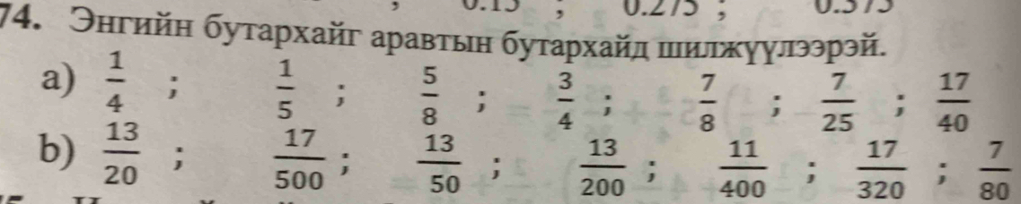 0.275 ; 
74. Энгийн бутархайг аравтын бутархайл πилжуулээрэй. 
a)  1/4 ;  1/5 ;  5/8 ;  3/4 ; frac 8  7/8 ;  7/25 ;  17/40 
b) frac 13(20)°;  17/500 ;  13/50 ;  13/200 ;  11/400 ;  17/320 ;  7/80 