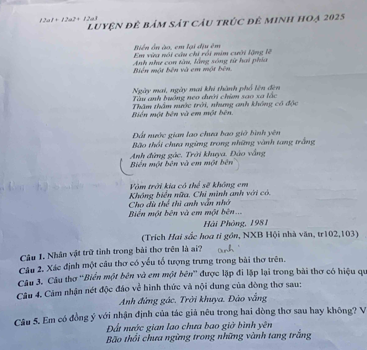 12a1+12a2+12a3
luyện để bám sát cầu trúc để minh hoạ 2025
Biển ồn ào, em lại dịu êm
Em vừa nói câu chi rồi mim cười lặng lẽ
Anh như con tàu, lắng sóng từ hai phía
Biển một bên và em một bên.
Ngày mai, ngày mai khi thành phố lên đèn
Tàu anh buông neo dưới chùm sao xa lắc
Thăm thằm nước trời, nhưng anh không cô độc
Biển một bên và em một bên.
Đất nước gian lao chưa bao giờ bình yên
Bão thổi chưa ngừng trong những vành tang trắng
Anh đứng gác. Trời khuya. Đảo vắng
Biển một bên và em một bên
Vòm trời kia có thể sẽ không em
Không biển nữa. Chi mình anh với cỏ.
Cho dù thế thì anh vẫn nhớ
Bển một bên và em một bên...
Hải Phòng, 1981
(Trích Hai sắc hoa tì gồn, NXB Hội nhà văn, tr102, 103)
Câu 1. Nhân vật trữ tình trong bài thơ trên là ai?
Câu 2. Xác định một câu thơ có yếu tố tượng trưng trong bài thơ trên.
Câu 3. Câu thơ “Biển một bên và em một bên” được lặp đi lặp lại trong bài thơ có hiệu qu
Câu 4. Cảm nhận nét độc đáo về hình thức và nội dung của dòng thơ sau:
Anh đứng gác. Trời khuya. Đảo vắng
Câu 5. Em có đồng ý với nhận định của tác giả nêu trong hai dòng thơ sau hay không? V
Đất nước gian lao chưa bao giờ bình yên
Bão thổi chưa ngừng trong những vành tang trắng