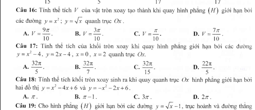 15 | 
17
5 1 /
Câu 16: Tính thể tích V của vật tròn xoay tạo thành khi quay hình phăng (H) giới hạn bởi
các đường y=x^2; y=sqrt(x) quanh trục Ox.
A. V= 9π /10 . B. V= 3π /10 . V= π /10 . V= 7π /10 . 
C.
D.
Câu 17: Tính thể tích của khối tròn xoay khi quay hình phăng giới hạn bởi các đường
y=x^2-4, y=2x-4, x=0, x=2 quanh trục Ox.
A.  32π /5 .  32π /7 .  32π /15 .  22π /5 . 
B.
C.
D.
Câu 18: Tính thể tích khối tròn xoay sinh ra khi quay quanh trục Ox hình phăng giới hạn bởi
hai đồ thị y=x^2-4x+6 và y=-x^2-2x+6.
A. π. B. π -1. C. 3π. D. 2π.
Câu 19: Cho hình phẳng (H) giới hạn bởi các đường y=sqrt(x)-1 , trục hoành và đường thắng