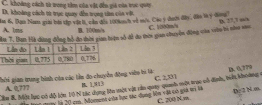 C. khoảng cách từ trong tâm của vật đến giả của trục quay
D. khoảng cách từ trục quay đến trọng tâm của vật.
in 6. Bạn Nam giải bài tập vật li, cần đổi 100km/h về m/s. Các ý đưới đây, đân là ý đùng1
A. 1ms B. 100m/s
C. 1000m/s D. 27,7 m/s
ầu 7. Bạn Hà dùng đồng hỗ đo thời gian hiện số để đo thời gian chuyển động của viên bi như sau
ghời gian trung bình của các lần đo chuyển động viên bí là:
D. 0,779
A. 0,777 B. 1,813 C. 2,331
Câu 8. Một lực có độ lớn 10 N tác dụng lên một vật rằn quay quanh một trục cổ định, biết khoàng ở
tàc ta mưưc là 20 cm. Moment của lực tác dụng lên vật có giá trị là
D:2N.m
C. 200 N.m.