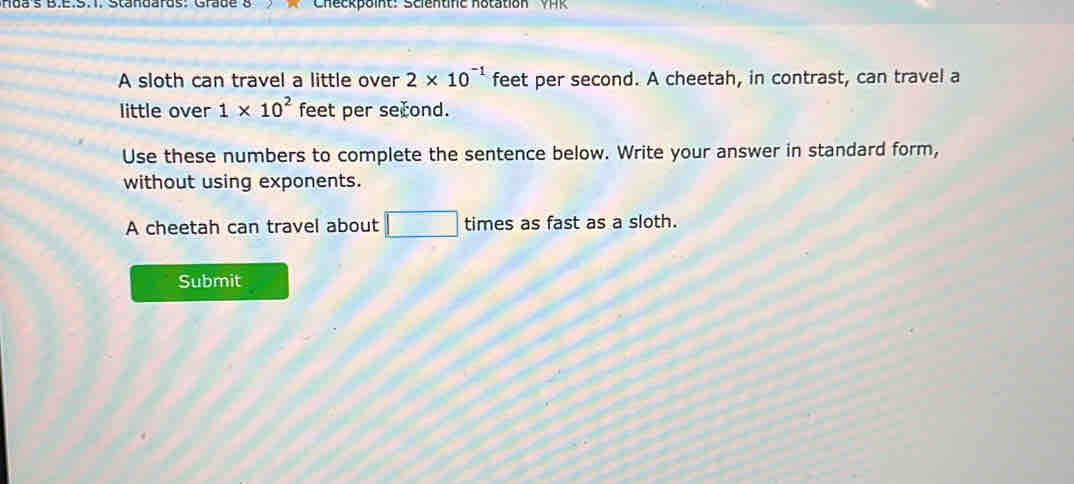 Hoa's B.E.S.T. Standards: Grade 8 Checkpoint: Scientifc notation VH 
A sloth can travel a little over 2* 10^(-1) feet per second. A cheetah, in contrast, can travel a 
little over 1* 10^2 feet per second. 
Use these numbers to complete the sentence below. Write your answer in standard form, 
without using exponents. 
A cheetah can travel about □ times as fast as a sloth. 
Submit