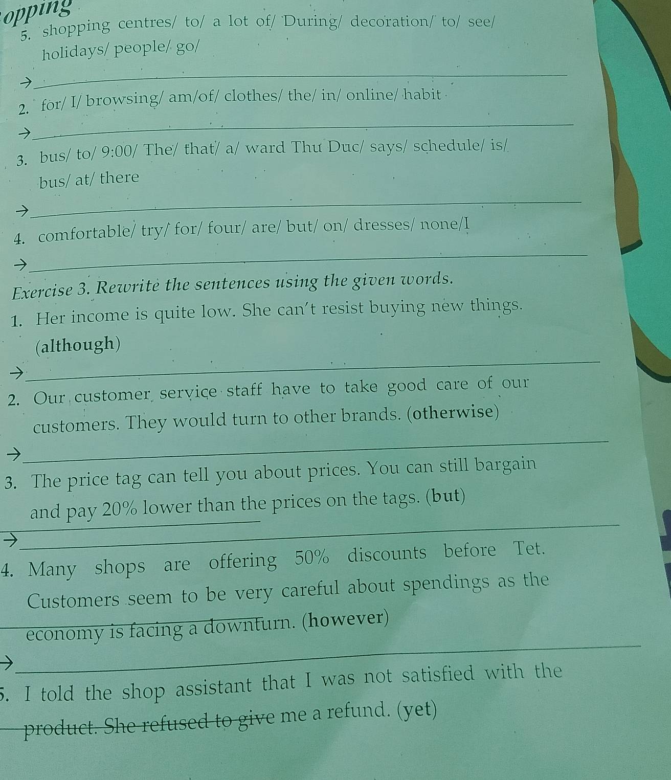 opping 
5. shopping centres/ to/ a lot of/ During/ decoration/ to/ see/ 
holidays/ people/ go/ 
_ 
_ 
2. ` for/ I/ browsing/ am/of/ clothes/ the/ in/ online/ habit 
3. bus/ to/ 9:00/ The/ that/ a/ ward Thu Duc/ says/ schedule/ is/ 
bus/ at/ there 
_ 
_ 
4. comfortable/ try/ for/ four/ are/ but/ on/ dresses/ none/I 
Exercise 3. Rewrite the sentences using the given words. 
1. Her income is quite low. She can't resist buying new things. 
_ 
(although) 
2. Our customer service staff have to take good care of our 
_ 
customers. They would turn to other brands. (otherwise) 
3. The price tag can tell you about prices. You can still bargain 
__ 
and pay 20% lower than the prices on the tags. (but) 
_ 
4. Many shops are offering 50% discounts before Tet. 
Customers seem to be very careful about spendings as the 
_ 
economy is facing a downturn. (however) 
5. I told the shop assistant that I was not satisfied with the 
_product. She refused to give me a refund. (yet)