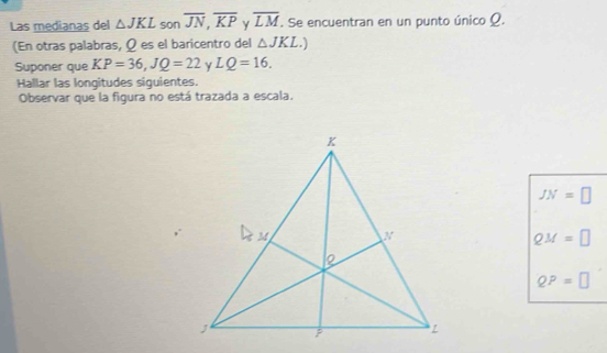 Las medianas del △ JKL son overline JN, overline KP γ overline LM. Se encuentran en un punto único Ω. 
(En otras palabras, Ω es el baricentro del △ JKL.) 
Suponer que KP=36, JQ=22 γ LQ=16. 
Hallar las longitudes siguientes. 
Observar que la figura no está trazada a escala.
JN=□
QM=□
QP=□