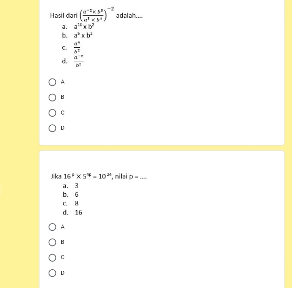 Hasil dari ( (a^(-2)* b^3)/a^3* b^4 )^-2 adalah....
a. a^(10)* b^2
b. a^5* b^2
C.  a^4/b^2 
d.  (a^(-2))/b^2 
A
B
C
D
Jika 16^p* 5^(4p)=10^(24) , nilai p= _
a. 3
b. 6
c. 8
d. 16
A
B
C
D