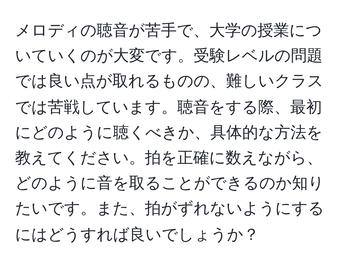 メロディの聴音が苦手で、大学の授業についていくのが大変です。受験レベルの問題では良い点が取れるものの、難しいクラスでは苦戦しています。聴音をする際、最初にどのように聴くべきか、具体的な方法を教えてください。拍を正確に数えながら、どのように音を取ることができるのか知りたいです。また、拍がずれないようにするにはどうすれば良いでしょうか？