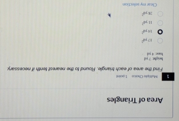 Area of Triangles
1 Multiple Choice 1 point
Find the area of each triangle. Round to the nearest tenth if necessary.
height: 7 yd
base: 4 yd
17yd^2
14yd^2
11yd^2
28yd^2
Clear my selection