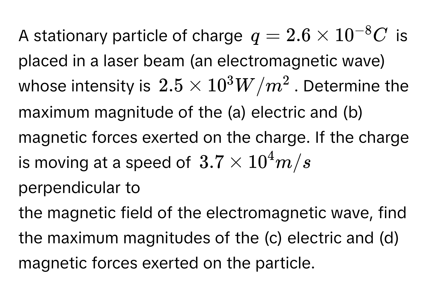 A stationary particle of charge $q = 2.6 * 10^(-8) C$ is placed in a laser beam (an electromagnetic wave) whose intensity is $2.5 * 10^3 W/m^2$. Determine the 
maximum magnitude of the (a) electric and (b) magnetic forces exerted on the charge. If the charge is moving at a speed of $3.7 * 10^4 m/s$ perpendicular to 
the magnetic field of the electromagnetic wave, find the maximum magnitudes of the (c) electric and (d) magnetic forces exerted on the particle.