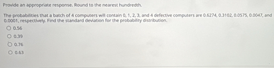 Provide an appropriate response. Round to the nearest hundredth.
The probabilities that a batch of 4 computers will contain 0, 1, 2, 3, and 4 defective computers are 0.6274, 0.3102, 0.0575, 0.0047, and
0.0001, respectively. Find the standard deviation for the probability distribution.
0.56
0.39
0.76
0.63