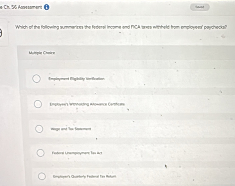 Ch. 56 Assessment Saved
Which of the following summarizes the federal income and FICA taxes withheld from employees' paychecks?
Multiple Choice
Employment Eligibility Verification
Employee's Withholding Allowance Certificate
Wage and Tax Statement
Federal Unemployment Tax Act
Employer's Quarterly Federal Tsx Retum