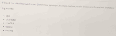 Fill out the attached worksheet (definition, synonym, example/picture, use in a sentence) for each of the follow 
ing words: 
plot 
character 
conflict 
theme 
setting