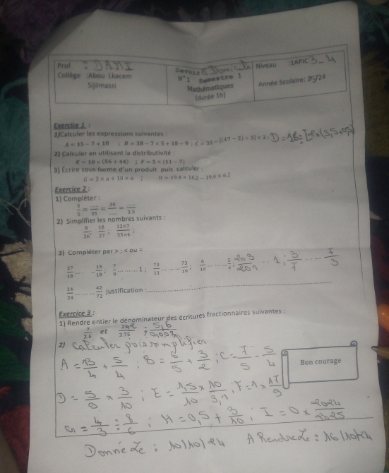 1)Calculer les expressions suivantes :
A=15-7+10 :B=38-7* 5+18/ 9;C=35-[(17-2)+3]* 2
2) Calculer en utilisant la distributivité :
E=10* (56+44) F=5* (11-7)
3) Écrire sous forme d'un produit puis calculer :
G=3* a+10* a H=19.4* 16.2-19.4* 6.2
Exercice 2 :
1) Compiéter :
2) Simplifier les nombres suivants :  3/5 =frac _ 35= 30/... = (...)/1.5 
 8/26 ; 18/27 ; (12* 7)/35* 4 ;
3)  Compléter par;∠ OU=
 27/18  =frac  - 15/18 ; 7/9 -·s -1; 73/11 -·s - 73/19 ; 6/16 ·s - 5/4 ; _ -1, (-)/2  _
 14/24  _  42/72  justification :
Exercice 3 :
1) Rendre entier le dénominateur des écritures fractionnaires suivantes :
 7/2.5  et  7 5
2)
Bon courage