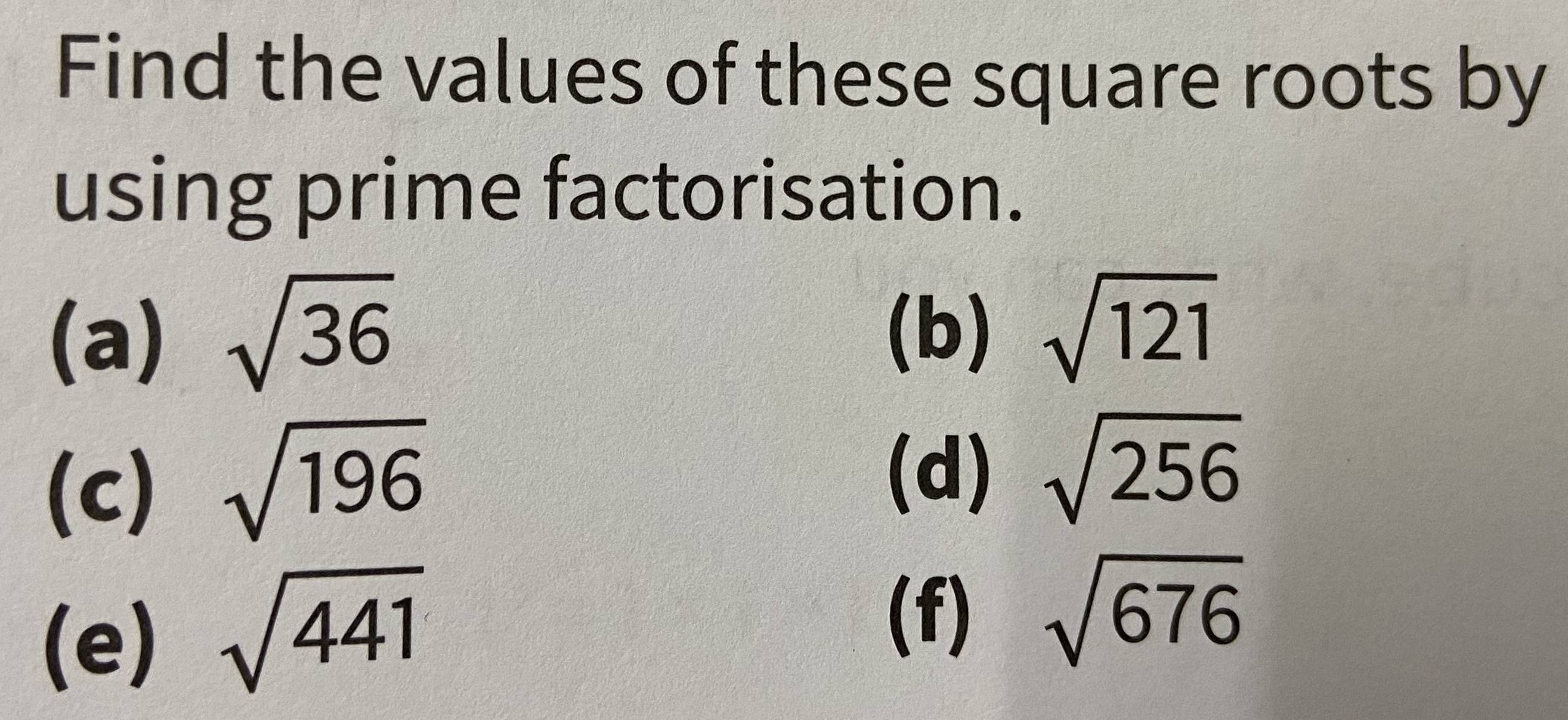 Find the values of these square roots by 
using prime factorisation. 
(a) sqrt(36) (b) sqrt(121)
(c) sqrt(196)
(d) sqrt(256)
(e) sqrt(441)
(f) sqrt(676)