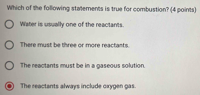 Which of the following statements is true for combustion? (4 points)
Water is usually one of the reactants.
There must be three or more reactants.
The reactants must be in a gaseous solution.
The reactants always include oxygen gas.