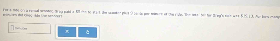 For a ride on a rental scooter, Greg paid a $5 fee to start the scooter plus 9 cents per minute of the ride. The total bill for Greg's ride was $19.13. For how many
minutes did Greg ride the scooter?
minutes
× 5