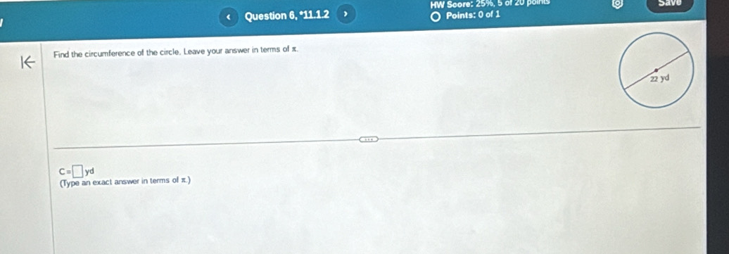 HW Score: 25%, 5 of 20 points
Question 6, *11.1.2 Points: 0 of 1 save
Find the circumference of the circle, Leave your answer in terms of π.
C=□ yd
(Type an exact answer in terms of π.)