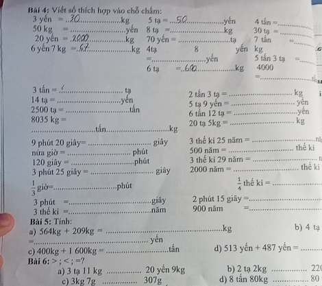 Bi 4: Viết số thích hợp vào chỗ chấm: 
_ 3yen=
5ta= _ yến 4thn=
_
50kg= _yên 8t_3= _ 30tg=
_ 
_
20ycn=.2 _  kg 70ycn= _ta 7thn
_
6yen7kg= _  kg 4ta yèn kg
_ 
= _yến 5th3ta= _ 
6 tạ _ 4000
=
_
3thn= _tạ 2tan 3ta= _ k^2
14ta= _ yên 5ta9yen=...
2500ta= _tàn 6tan 12tg=. __ yên 
Ver
8035kg=
20ta5kg= _  kg
_ kg
n
9phit20giay= _giāy 3 thể ki25nam= _thế ki
500noverline am=.
niragipartial = _ phút 3 thế ki 29noverline am= __
120gidy= _phút 
3 phút 25 giây 80° _giây 2000nim= _ thể ki
 1/3 gib=. _ phút  1/4  thế ki= _ 
3 phút = _giây 2 phút 15 giây =_ 
3 thể ki= _năm 900 năm =_ 
Bài 5: Tính: 
. kg
a) 564kg+209kg= _b) 4 tạ 

_yến 
c) 400kg+1600kg= _, tắn d) 513 cn+487yen= _ 
Bài 6:; ? _b) 2 tạ 2kg _ 22 ( 
a) 3 tạ 11 kg 20 yến 9kg
c) 3kg 7g _ 307g d) 8 tấn 80kg _ 80