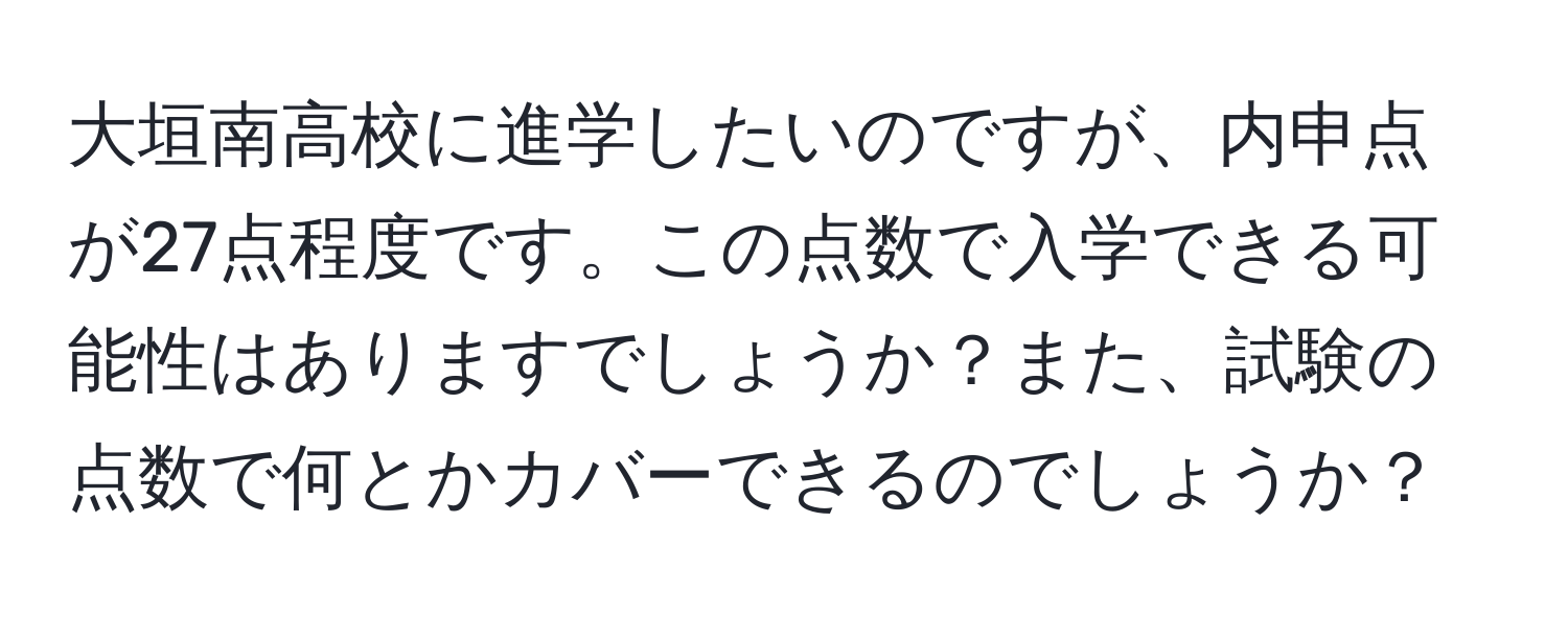 大垣南高校に進学したいのですが、内申点が27点程度です。この点数で入学できる可能性はありますでしょうか？また、試験の点数で何とかカバーできるのでしょうか？