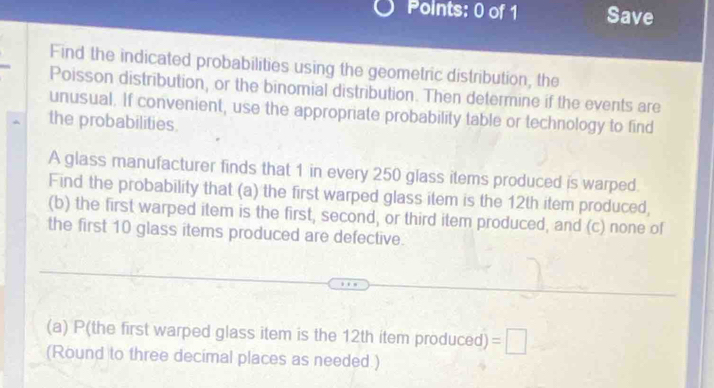 Save 
Find the indicated probabilities using the geometric distribution, the 
Poisson distribution, or the binomial distribution. Then determine if the events are 
unusual. If convenient, use the appropriate probability table or technology to find 
the probabilities. 
A glass manufacturer finds that 1 in every 250 glass items produced is warped. 
Find the probability that (a) the first warped glass item is the 12th item produced, 
(b) the first warped item is the first, second, or third item produced, and (c) none of 
the first 10 glass items produced are defective. 
(a) P(the first warped glass item is the 12th item produced) =□
(Round to three decimal places as needed.)