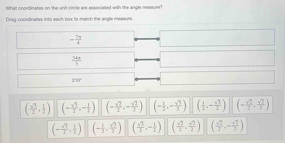 What coordinates on the unit circle are associated with the angle measure?
Drag coordinates into each box to match the angle measure.
( sqrt(3)/2 , 1/2 ) (- sqrt(3)/2 ,- 1/2 ) (- sqrt(2)/2 ,- sqrt(2)/2 ) (- 1/2 ,- sqrt(3)/2 ) ( 1/2 ,- sqrt(3)/2 )
(- sqrt(3)/2 , 1/2 ) (- 1/2 , sqrt(3)/2 ) ( sqrt(3)/2 ,- 1/2 ) ( sqrt(2)/2 , sqrt(2)/2 ) ( sqrt(2)/2 ,- sqrt(2)/2 )