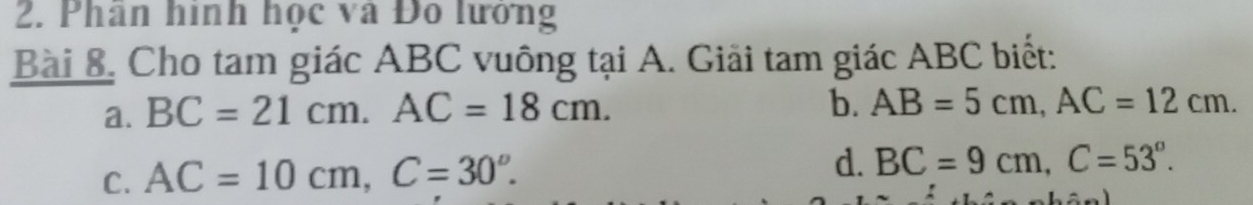 Phân hình học và Đô lướng
Bài 8, Cho tam giác ABC vuông tại A. Giải tam giác ABC biết:
a. BC=21cm. AC=18cm. 
b. AB=5cm, AC=12cm. 
C. AC=10cm, C=30°.
d. BC=9cm, C=53°.