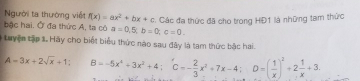 Người ta thường viết f(x)=ax^2+bx+c Các đa thức đã cho trong HĐ1 là những tam thức 
bậc hai. Ở đa thức A, ta có a=0,5; b=0; c=0. 
Luyện tập 1. Hãy cho biết biểu thức nào sau đây là tam thức bậc hai.
A=3x+2sqrt(x)+1; ^circ  B=-5x^4+3x^2+4; C=- 2/3 x^2+7x-4; D=( 1/x )^2+2 1/x +3.