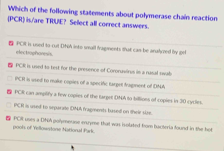 Which of the following statements about polymerase chain reaction
(PCR) is/are TRUE? Select all correct answers.
PCR is used to cut DNA into small fragments that can be analyzed by gel
electrophoresis.
₹ PCR is used to test for the presence of Coronavirus in a nasal swab
PCR is used to make copies of a specific target fragment of DNA
⊥ PCR can amplify a few copies of the target DNA to billions of copies in 30 cycles.
PCR is used to separate DNA fragments based on their size.
₹ PCR uses a DNA polymerase enzyme that was isolated from bacteria found in the hot
pools of Yellowstone National Park.