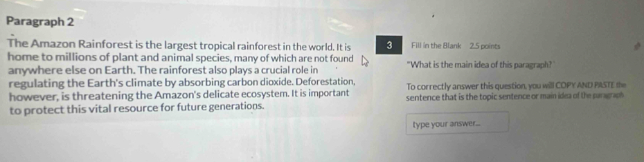 Paragraph 2 
The Amazon Rainforest is the largest tropical rainforest in the world. It is 3 Fill ín the Blank 2.5 points 
home to millions of plant and animal species, many of which are not found "What is the main idea of this paragraph? 
anywhere else on Earth. The rainforest also plays a crucial role in 
regulating the Earth's climate by absorbing carbon dioxide. Deforestation, To correctly answer this question, you will COPY AND PASTE the 
however, is threatening the Amazon's delicate ecosystem. It is important sentence that is the topic sentence or main idea of the paragraph 
to protect this vital resource for future generations. 
type your answer...