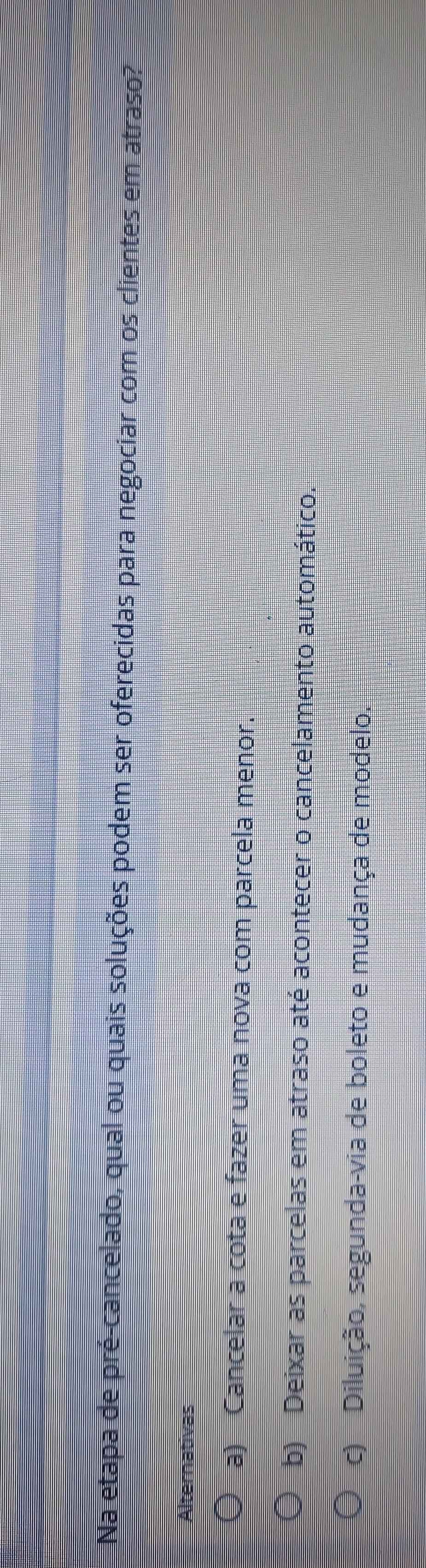 Na etapa de pré-cancelado, qual ou quais soluções podem ser oferecidas para negociar com os clientes em atraso?
Alternativas
a) Cancelar a cota e fazer uma nova com parcela menor.
b) Deixar as parcelas em atraso até acontecer o cancelamento automático.
c) Diluição, segunda-via de boleto e mudança de modelo.