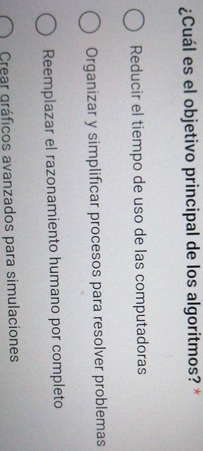 ¿Cuál es el objetivo principal de los algoritmos? *
Reducir el tiempo de uso de las computadoras
Organizar y simplificar procesos para resolver problemas
Reemplazar el razonamiento humano por completo
Crear gráficos avanzados para simulaciones