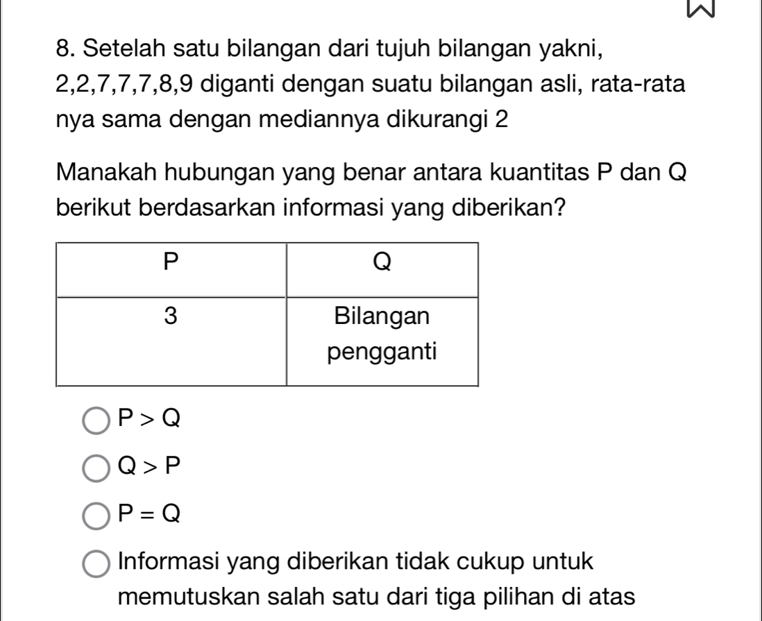 Setelah satu bilangan dari tujuh bilangan yakni,
2, 2, 7, 7, 7, 8, 9 diganti dengan suatu bilangan asli, rata-rata
nya sama dengan mediannya dikurangi 2
Manakah hubungan yang benar antara kuantitas P dan Q
berikut berdasarkan informasi yang diberikan?
P>Q
Q>P
P=Q
Informasi yang diberikan tidak cukup untuk
memutuskan salah satu dari tiga pilihan di atas