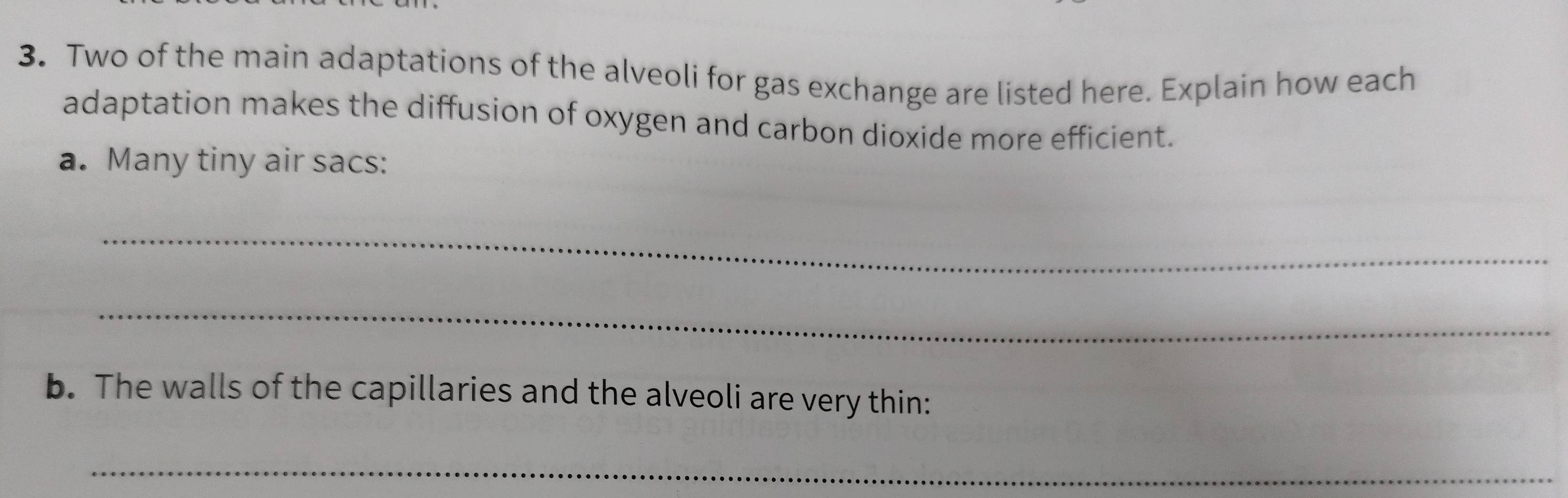 Two of the main adaptations of the alveoli for gas exchange are listed here. Explain how each 
adaptation makes the diffusion of oxygen and carbon dioxide more efficient. 
a. Many tiny air sacs: 
_ 
_ 
b. The walls of the capillaries and the alveoli are very thin: 
_