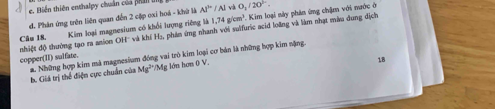 c. Biến thiên enthalpy chuân của phan u Al^(3+)/Al và O_2/2O^(2-).
d. Phản ứng trên liên quan đến 2 cặp oxi hoá - khử là
Câu 18. Kim loại magnesium có khối lượng riêng là 1,74g/cm^3. Kim loại này phản ứng chậm với nước ở
nhiệt độ thường tạo ra anion OH- và khí H_2 phản ứng nhanh với sulfuric acid loãng và làm nhạt màu dung dịch
copper(II) sulfate. a. Những hợp kim mà magnesium đóng vai trò kim loại cơ bản là những hợp kim nặng.
b. Giá trị thế điện cực chuẩn của Mg^(2+)/Mg lớn hon0V. 
18