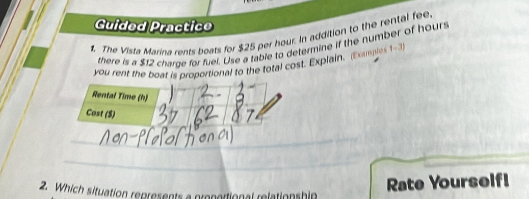 Guided Practico 
1. The Vista Marina rents boats for $25 per hour. In addition to the rental fee 
there is a $12 charge for fuel. Use a table to determine if the number of hours
you rent the boat is proportional to the total cost. Explain. (Examples 1-3) 
Rental Time (h) 
Cost ($) 
_ 
_ 
2. Which situation represents a prepertional relation shin 
Rate Yourself!